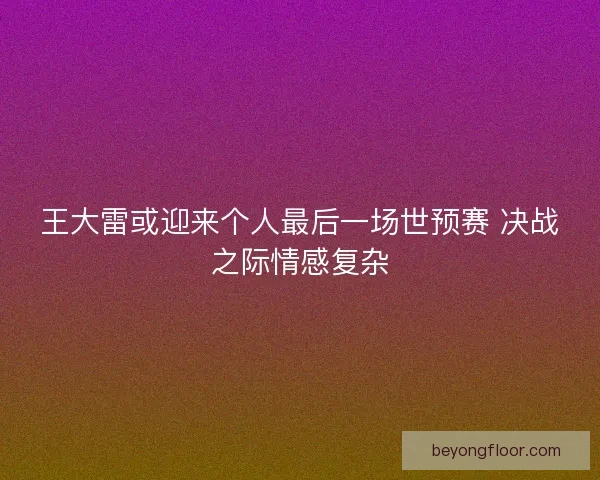 王大雷或迎来个人最后一场世预赛 决战之际情感复杂
