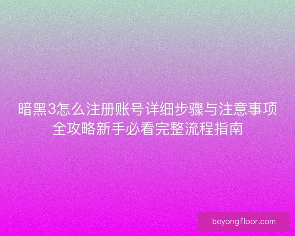 暗黑3怎么注册账号详细步骤与注意事项全攻略新手必看完整流程指南