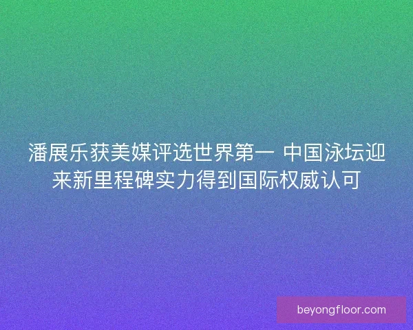 潘展乐获美媒评选世界第一 中国泳坛迎来新里程碑实力得到国际权威认可