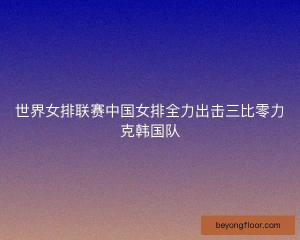 世界女排联赛中国女排全力出击三比零力克韩国队