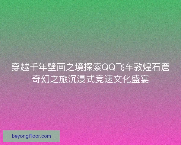 穿越千年壁画之境探索QQ飞车敦煌石窟奇幻之旅沉浸式竞速文化盛宴