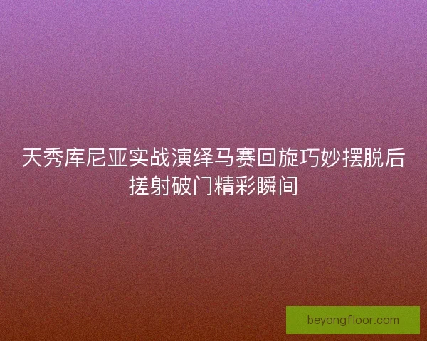 天秀库尼亚实战演绎马赛回旋巧妙摆脱后搓射破门精彩瞬间