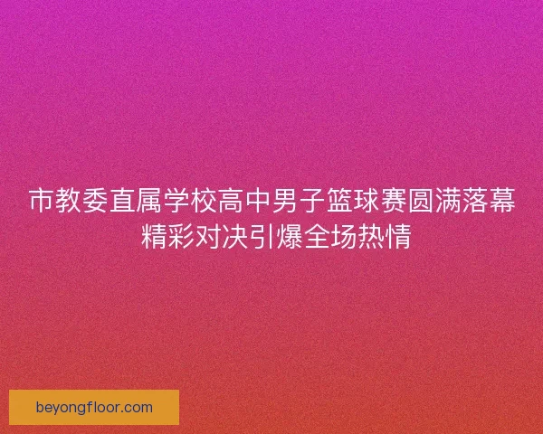 市教委直属学校高中男子篮球赛圆满落幕 精彩对决引爆全场热情
