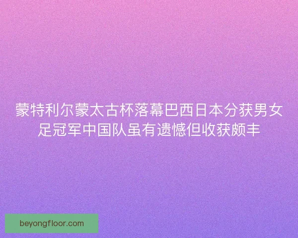 蒙特利尔蒙太古杯落幕巴西日本分获男女足冠军中国队虽有遗憾但收获颇丰