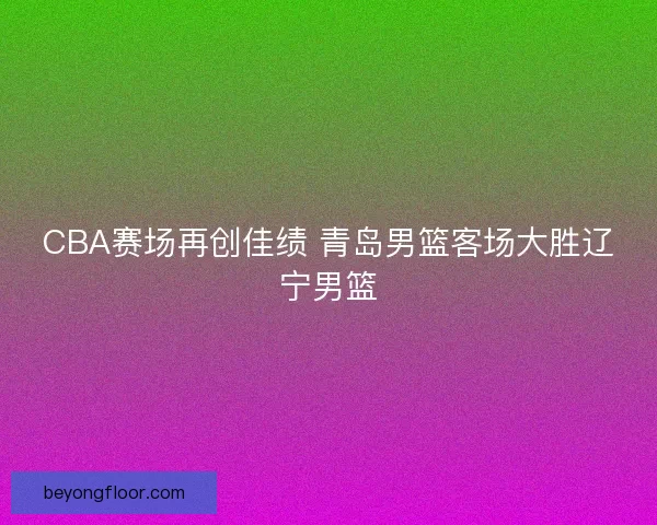 CBA赛场再创佳绩 青岛男篮客场大胜辽宁男篮