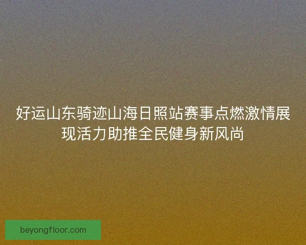 好运山东骑迹山海日照站赛事点燃激情展现活力助推全民健身新风尚