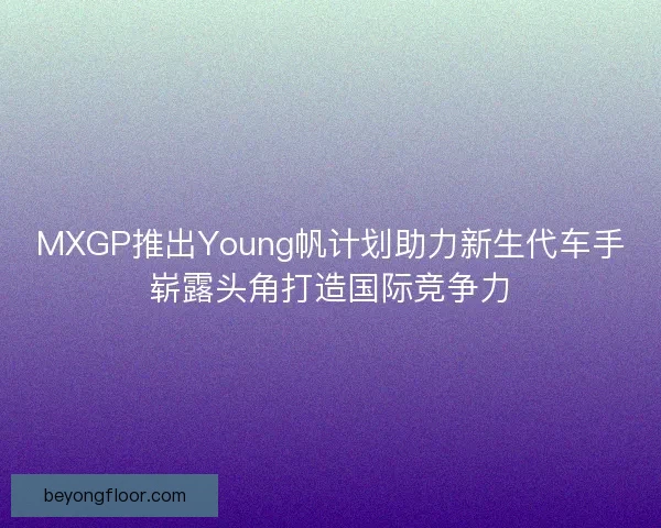 MXGP推出Young帆计划助力新生代车手崭露头角打造国际竞争力