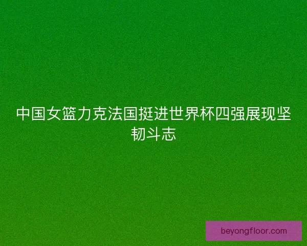 中国女篮力克法国挺进世界杯四强展现坚韧斗志