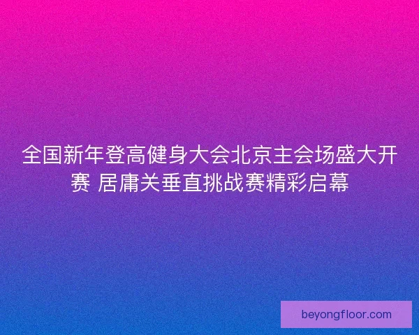 全国新年登高健身大会北京主会场盛大开赛 居庸关垂直挑战赛精彩启幕