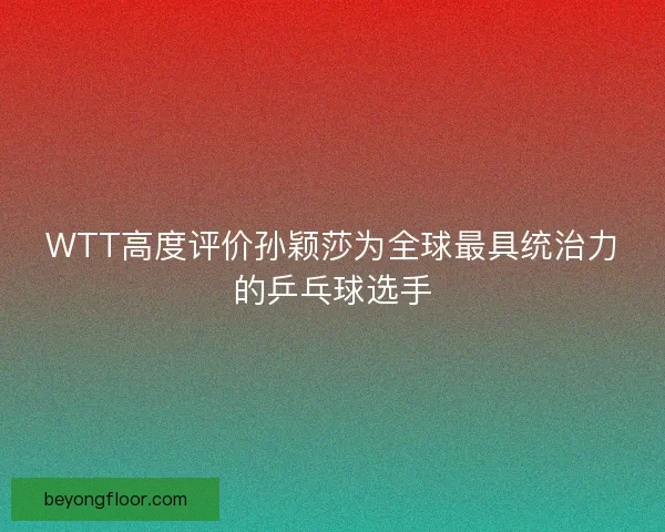 WTT高度评价孙颖莎为全球最具统治力的乒乓球选手