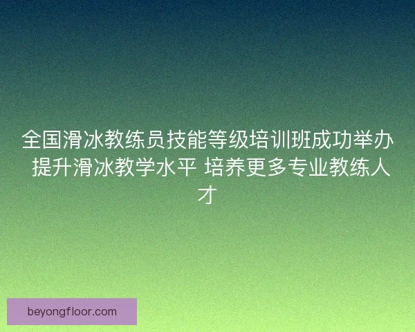 全国滑冰教练员技能等级培训班成功举办 提升滑冰教学水平 培养更多专业教练人才